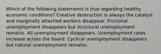 Which of the following statements is true regarding healthy economic conditions? Creative destruction is always the catalyst and marginally attached workers disappear. Frictional unemployment disappears but structural unemployment remains. All unemployment disappears. Unemployment rates increase across the board. Cyclical unemployment disappears but natural unemployment remains.