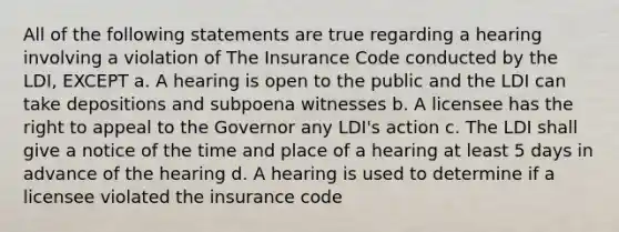 All of the following statements are true regarding a hearing involving a violation of The Insurance Code conducted by the LDI, EXCEPT a. A hearing is open to the public and the LDI can take depositions and subpoena witnesses b. A licensee has the right to appeal to the Governor any LDI's action c. The LDI shall give a notice of the time and place of a hearing at least 5 days in advance of the hearing d. A hearing is used to determine if a licensee violated the insurance code