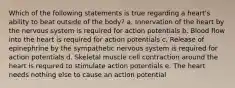 Which of the following statements is true regarding a heart's ability to beat outside of the body? a. Innervation of the heart by the nervous system is required for action potentials b. Blood flow into the heart is required for action potentials c. Release of epinephrine by the sympathetic nervous system is required for action potentials d. Skeletal muscle cell contraction around the heart is required to stimulate action potentials e. The heart needs nothing else to cause an action potential