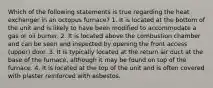 Which of the following statements is true regarding the heat exchanger in an octopus furnace? 1. It is located at the bottom of the unit and is likely to have been modified to accommodate a gas or oil burner. 2. It is located above the combustion chamber and can be seen and inspected by opening the front access (upper) door. 3. It is typically located at the return air duct at the base of the furnace, although it may be found on top of the furnace. 4. It is located at the top of the unit and is often covered with plaster reinforced with asbestos.