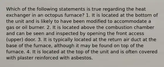 Which of the following statements is true regarding the heat exchanger in an octopus furnace? 1. It is located at the bottom of the unit and is likely to have been modified to accommodate a gas or oil burner. 2. It is located above the combustion chamber and can be seen and inspected by opening the front access (upper) door. 3. It is typically located at the return air duct at the base of the furnace, although it may be found on top of the furnace. 4. It is located at the top of the unit and is often covered with plaster reinforced with asbestos.