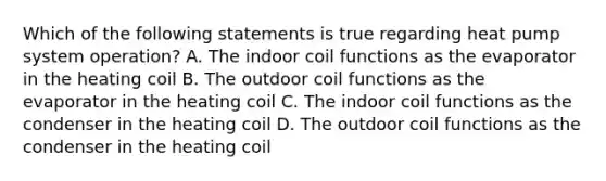 Which of the following statements is true regarding heat pump system operation? A. The indoor coil functions as the evaporator in the heating coil B. The outdoor coil functions as the evaporator in the heating coil C. The indoor coil functions as the condenser in the heating coil D. The outdoor coil functions as the condenser in the heating coil