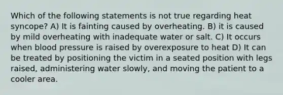 Which of the following statements is not true regarding heat syncope? A) It is fainting caused by overheating. B) it is caused by mild overheating with inadequate water or salt. C) It occurs when blood pressure is raised by overexposure to heat D) It can be treated by positioning the victim in a seated position with legs raised, administering water slowly, and moving the patient to a cooler area.