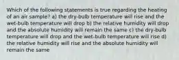 Which of the following statements is true regarding the heating of an air sample? a) the dry-bulb temperature will rise and the wet-bulb temperature will drop b) the relative humidity will drop and the absolute humidity will remain the same c) the dry-bulb temperature will drop and the wet-bulb temperature will rise d) the relative humidity will rise and the absolute humidity will remain the same