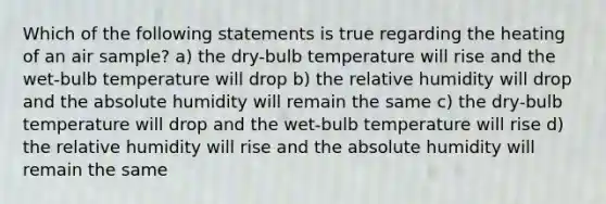 Which of the following statements is true regarding the heating of an air sample? a) the dry-bulb temperature will rise and the wet-bulb temperature will drop b) the relative humidity will drop and the absolute humidity will remain the same c) the dry-bulb temperature will drop and the wet-bulb temperature will rise d) the relative humidity will rise and the absolute humidity will remain the same