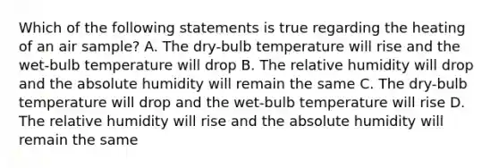 Which of the following statements is true regarding the heating of an air sample? A. The dry-bulb temperature will rise and the wet-bulb temperature will drop B. The relative humidity will drop and the absolute humidity will remain the same C. The dry-bulb temperature will drop and the wet-bulb temperature will rise D. The relative humidity will rise and the absolute humidity will remain the same