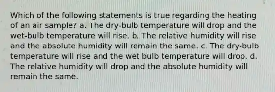 Which of the following statements is true regarding the heating of an air sample? a. The dry-bulb temperature will drop and the wet-bulb temperature will rise. b. The relative humidity will rise and the absolute humidity will remain the same. c. The dry-bulb temperature will rise and the wet bulb temperature will drop. d. The relative humidity will drop and the absolute humidity will remain the same.