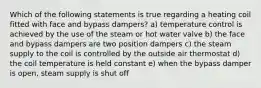 Which of the following statements is true regarding a heating coil fitted with face and bypass dampers? a) temperature control is achieved by the use of the steam or hot water valve b) the face and bypass dampers are two position dampers c) the steam supply to the coil is controlled by the outside air thermostat d) the coil temperature is held constant e) when the bypass damper is open, steam supply is shut off