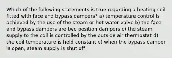 Which of the following statements is true regarding a heating coil fitted with face and bypass dampers? a) temperature control is achieved by the use of the steam or hot water valve b) the face and bypass dampers are two position dampers c) the steam supply to the coil is controlled by the outside air thermostat d) the coil temperature is held constant e) when the bypass damper is open, steam supply is shut off