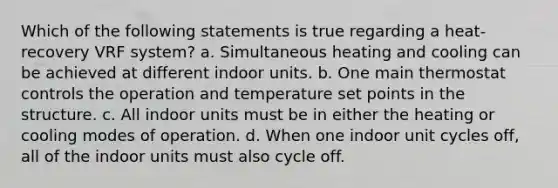 Which of the following statements is true regarding a heat-recovery VRF system? a. Simultaneous heating and cooling can be achieved at different indoor units. b. One main thermostat controls the operation and temperature set points in the structure. c. All indoor units must be in either the heating or cooling modes of operation. d. When one indoor unit cycles off, all of the indoor units must also cycle off.