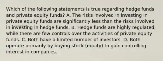 Which of the following statements is true regarding hedge funds and private equity funds? A. The risks involved in investing in private equity funds are significantly <a href='https://www.questionai.com/knowledge/k7BtlYpAMX-less-than' class='anchor-knowledge'>less than</a> the risks involved in investing in hedge funds. B. Hedge funds are highly regulated, while there are few controls over the activities of private equity funds. C. Both have a limited number of investors. D. Both operate primarily by buying stock (equity) to gain controlling interest in companies.