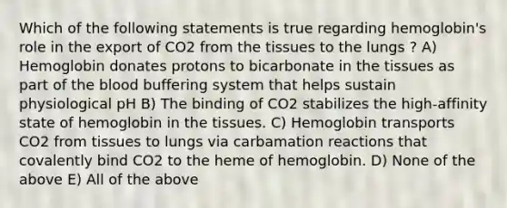 Which of the following statements is true regarding hemoglobin's role in the export of CO2 from the tissues to the lungs ? A) Hemoglobin donates protons to bicarbonate in the tissues as part of the blood buffering system that helps sustain physiological pH B) The binding of CO2 stabilizes the high-affinity state of hemoglobin in the tissues. C) Hemoglobin transports CO2 from tissues to lungs via carbamation reactions that covalently bind CO2 to the heme of hemoglobin. D) None of the above E) All of the above