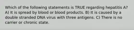 Which of the following statements is TRUE regarding hepatitis A? A) It is spread by blood or blood products. B) It is caused by a double stranded DNA virus with three antigens. C) There is no carrier or chronic state.