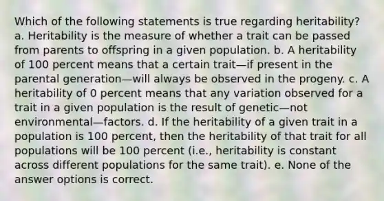 Which of the following statements is true regarding heritability? a. Heritability is the measure of whether a trait can be passed from parents to offspring in a given population. b. A heritability of 100 percent means that a certain trait—if present in the parental generation—will always be observed in the progeny. c. A heritability of 0 percent means that any variation observed for a trait in a given population is the result of genetic—not environmental—factors. d. If the heritability of a given trait in a population is 100 percent, then the heritability of that trait for all populations will be 100 percent (i.e., heritability is constant across different populations for the same trait). e. None of the answer options is correct.