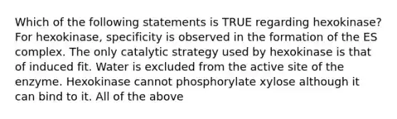 Which of the following statements is TRUE regarding hexokinase? For hexokinase, specificity is observed in the formation of the ES complex. The only catalytic strategy used by hexokinase is that of induced fit. Water is excluded from the active site of the enzyme. Hexokinase cannot phosphorylate xylose although it can bind to it. All of the above