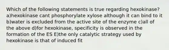 Which of the following statements is true regarding hexokinase? a)hexokinase cant phosphorylate xylose although it can bind to it b)water is excluded from the active site of the enzyme c)all of the above d)for hexokinase, specificity is observed in the formation of the ES E)the only catalytic strategy used by hexokinase is that of induced fit