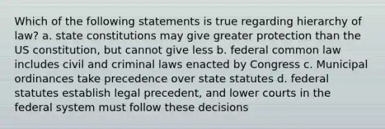 Which of the following statements is true regarding hierarchy of law? a. state constitutions may give greater protection than the US constitution, but cannot give less b. federal common law includes civil and criminal laws enacted by Congress c. Municipal ordinances take precedence over state statutes d. federal statutes establish legal precedent, and lower courts in the federal system must follow these decisions