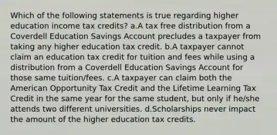 Which of the following statements is true regarding higher education income tax credits? a.A tax free distribution from a Coverdell Education Savings Account precludes a taxpayer from taking any higher education tax credit. b.A taxpayer cannot claim an education tax credit for tuition and fees while using a distribution from a Coverdell Education Savings Account for those same tuition/fees. c.A taxpayer can claim both the American Opportunity Tax Credit and the Lifetime Learning Tax Credit in the same year for the same student, but only if he/she attends two different universities. d.Scholarships never impact the amount of the higher education tax credits.