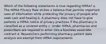 Which of the following statements is true regarding HIPAA? a. The HIPAA Privacy Rule strikes a balance that permits important uses of information while protecting the privacy of people who seek care and healing b. A pharmacy does not have to give patients a HIPAA notice of privacy practices if the pharmacy is classified as a covered entity c. Under HIPAA, pharmacies and prescribers are required to enter into a business associate contract d. Researchers performing pharmacy patient data analysis are exempt from HIPAA requirements