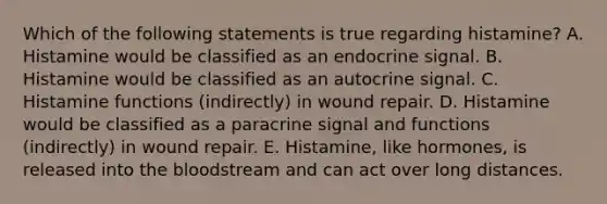 Which of the following statements is true regarding histamine? A. Histamine would be classified as an endocrine signal. B. Histamine would be classified as an autocrine signal. C. Histamine functions (indirectly) in wound repair. D. Histamine would be classified as a paracrine signal and functions (indirectly) in wound repair. E. Histamine, like hormones, is released into the bloodstream and can act over long distances.