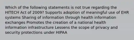 Which of the following statements is not true regarding the HITECH Act of 2009? Supports adoption of meaningful use of EHR systems Sharing of information through health information exchanges Promotes the creation of a national health information infrastructure Lessens the scope of privacy and security protections under HIPAA