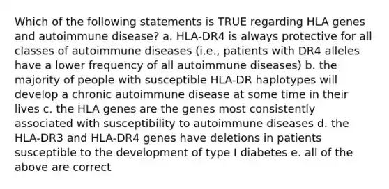 Which of the following statements is TRUE regarding HLA genes and autoimmune disease? a. HLA-DR4 is always protective for all classes of autoimmune diseases (i.e., patients with DR4 alleles have a lower frequency of all autoimmune diseases) b. the majority of people with susceptible HLA-DR haplotypes will develop a chronic autoimmune disease at some time in their lives c. the HLA genes are the genes most consistently associated with susceptibility to autoimmune diseases d. the HLA-DR3 and HLA-DR4 genes have deletions in patients susceptible to the development of type I diabetes e. all of the above are correct