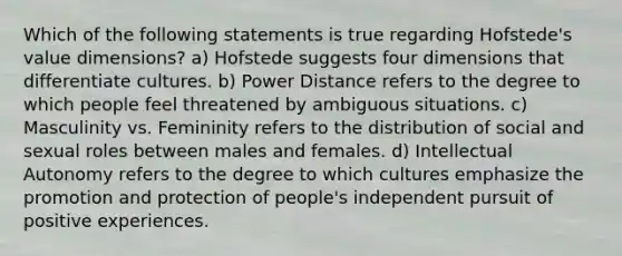 Which of the following statements is true regarding Hofstede's value dimensions? a) Hofstede suggests four dimensions that differentiate cultures. b) Power Distance refers to the degree to which people feel threatened by ambiguous situations. c) Masculinity vs. Femininity refers to the distribution of social and sexual roles between males and females. d) Intellectual Autonomy refers to the degree to which cultures emphasize the promotion and protection of people's independent pursuit of positive experiences.