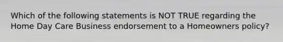 Which of the following statements is NOT TRUE regarding the Home Day Care Business endorsement to a Homeowners policy?