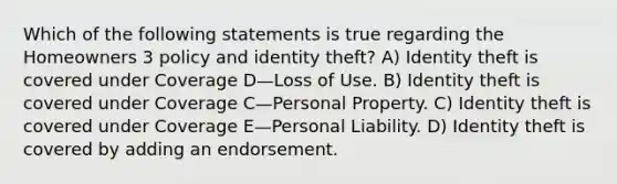 Which of the following statements is true regarding the Homeowners 3 policy and identity theft? A) Identity theft is covered under Coverage D—Loss of Use. B) Identity theft is covered under Coverage C—Personal Property. C) Identity theft is covered under Coverage E—Personal Liability. D) Identity theft is covered by adding an endorsement.