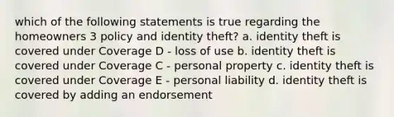 which of the following statements is true regarding the homeowners 3 policy and identity theft? a. identity theft is covered under Coverage D - loss of use b. identity theft is covered under Coverage C - personal property c. identity theft is covered under Coverage E - personal liability d. identity theft is covered by adding an endorsement