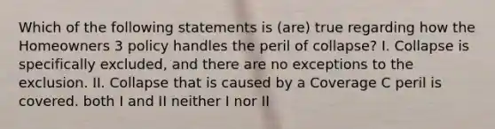 Which of the following statements is (are) true regarding how the Homeowners 3 policy handles the peril of collapse? I. Collapse is specifically excluded, and there are no exceptions to the exclusion. II. Collapse that is caused by a Coverage C peril is covered. both I and II neither I nor II