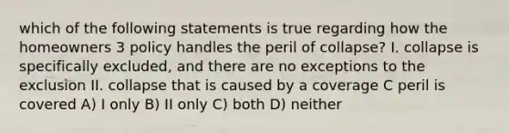 which of the following statements is true regarding how the homeowners 3 policy handles the peril of collapse? I. collapse is specifically excluded, and there are no exceptions to the exclusion II. collapse that is caused by a coverage C peril is covered A) I only B) II only C) both D) neither