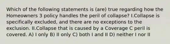 Which of the following statements is (are) true regarding how the Homeowners 3 policy handles the peril of collapse? I.Collapse is specifically excluded, and there are no exceptions to the exclusion. II.Collapse that is caused by a Coverage C peril is covered. A) I only B) II only C) both I and II D) neither I nor II