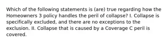 Which of the following statements is (are) true regarding how the Homeowners 3 policy handles the peril of collapse? I. Collapse is specifically excluded, and there are no exceptions to the exclusion. II. Collapse that is caused by a Coverage C peril is covered.