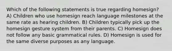 Which of the following statements is true regarding homesign? A) Children who use homesign reach language milestones at the same rate as hearing children. B) Children typically pick up the homesign gesture system from their parents. C) Homesign does not follow any basic grammatical rules. D) Homesign is used for the same diverse purposes as any language.