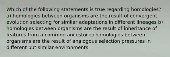 Which of the following statements is true regarding homologies? a) homologies between organisms are the result of convergent evolution selecting for similar adaptations in different lineages b) homologies between organisms are the result of inheritance of features from a common ancestor c) homologies between organisms are the result of analogous selection pressures in different but similar environments