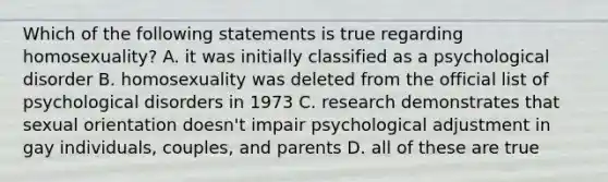 Which of the following statements is true regarding homosexuality? A. it was initially classified as a psychological disorder B. homosexuality was deleted from the official list of psychological disorders in 1973 C. research demonstrates that sexual orientation doesn't impair psychological adjustment in gay individuals, couples, and parents D. all of these are true