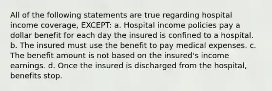 All of the following statements are true regarding hospital income coverage, EXCEPT: a. Hospital income policies pay a dollar benefit for each day the insured is confined to a hospital. b. The insured must use the benefit to pay medical expenses. c. The benefit amount is not based on the insured's income earnings. d. Once the insured is discharged from the hospital, benefits stop.