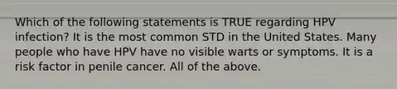 Which of the following statements is TRUE regarding HPV infection? It is the most common STD in the United States. Many people who have HPV have no visible warts or symptoms. It is a risk factor in penile cancer. All of the above.