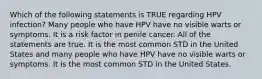 Which of the following statements is TRUE regarding HPV infection? Many people who have HPV have no visible warts or symptoms. It is a risk factor in penile cancer. All of the statements are true. It is the most common STD in the United States and many people who have HPV have no visible warts or symptoms. It is the most common STD in the United States.