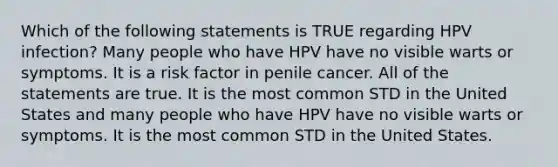 Which of the following statements is TRUE regarding HPV infection? Many people who have HPV have no visible warts or symptoms. It is a risk factor in penile cancer. All of the statements are true. It is the most common STD in the United States and many people who have HPV have no visible warts or symptoms. It is the most common STD in the United States.