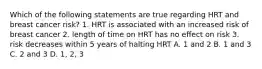 Which of the following statements are true regarding HRT and breast cancer risk? 1. HRT is associated with an increased risk of breast cancer 2. length of time on HRT has no effect on risk 3. risk decreases within 5 years of halting HRT A. 1 and 2 B. 1 and 3 C. 2 and 3 D. 1, 2, 3