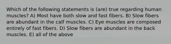 Which of the following statements is (are) true regarding <a href='https://www.questionai.com/knowledge/kIgPoJyJGl-human-muscle' class='anchor-knowledge'>human muscle</a>s? A) Most have both slow and fast fibers. B) Slow fibers are abundant in the calf muscles. C) Eye muscles are composed entirely of fast fibers. D) Slow fibers are abundant in the back muscles. E) all of the above