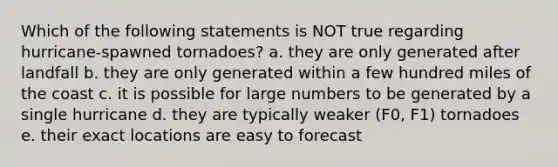 Which of the following statements is NOT true regarding hurricane-spawned tornadoes? a. they are only generated after landfall b. they are only generated within a few hundred miles of the coast c. it is possible for large numbers to be generated by a single hurricane d. they are typically weaker (F0, F1) tornadoes e. their exact locations are easy to forecast