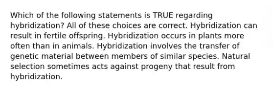 Which of the following statements is TRUE regarding hybridization? All of these choices are correct. Hybridization can result in fertile offspring. Hybridization occurs in plants more often than in animals. Hybridization involves the transfer of genetic material between members of similar species. Natural selection sometimes acts against progeny that result from hybridization.