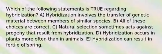 Which of the following statements is TRUE regarding hybridization? A) Hybridization involves the transfer of genetic material between members of similar species. B) All of these choices are correct. C) Natural selection sometimes acts against progeny that result from hybridization. D) Hybridization occurs in plants more often than in animals. E) Hybridization can result in fertile offspring.