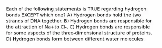 Each of the following statements is TRUE regarding hydrogen bonds EXCEPT which one? A) Hydrogen bonds hold the two strands of DNA together. B) Hydrogen bonds are responsible for the attraction of Na+to Cl-. C) Hydrogen bonds are responsible for some aspects of the three-dimensional structure of proteins. D) Hydrogen bonds form between different water molecules.