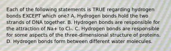 Each of the following statements is TRUE regarding hydrogen bonds EXCEPT which one? A. Hydrogen bonds hold the two strands of DNA together. B. Hydrogen bonds are responsible for the attraction of Na+ to Cl-. C. Hydrogen bonds are responsible for some aspects of the three-dimensional structure of proteins. D. Hydrogen bonds form between different water molecules.