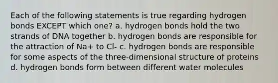 Each of the following statements is true regarding hydrogen bonds EXCEPT which one? a. hydrogen bonds hold the two strands of DNA together b. hydrogen bonds are responsible for the attraction of Na+ to Cl- c. hydrogen bonds are responsible for some aspects of the three-dimensional structure of proteins d. hydrogen bonds form between different water molecules