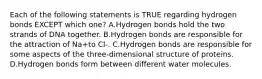 Each of the following statements is TRUE regarding hydrogen bonds EXCEPT which one? A.Hydrogen bonds hold the two strands of DNA together. B.Hydrogen bonds are responsible for the attraction of Na+to Cl-. C.Hydrogen bonds are responsible for some aspects of the three-dimensional structure of proteins. D.Hydrogen bonds form between different water molecules.